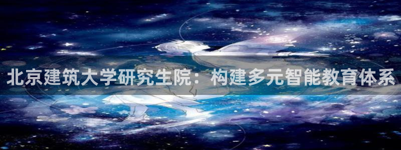 新航娱乐合法吗：北京建筑大学研究生院：构建多元智能教育体系